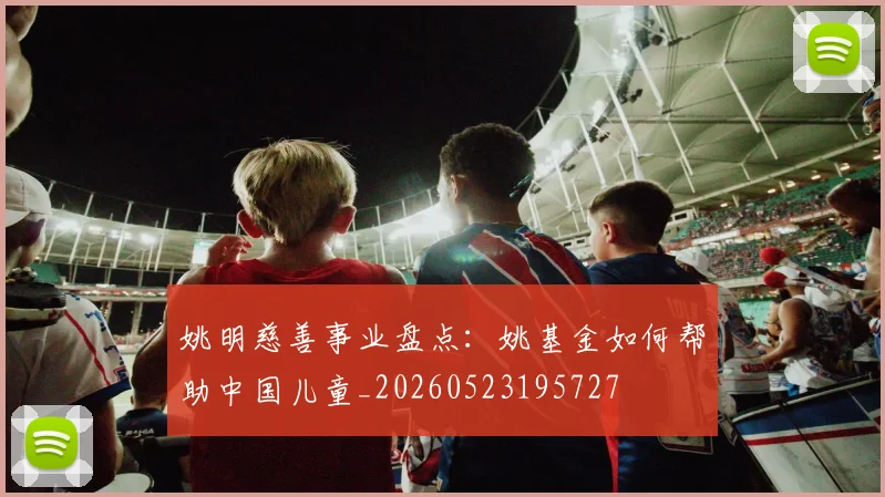 姚明慈善事业盘点:姚基金如何帮助中国儿童_20260523195727