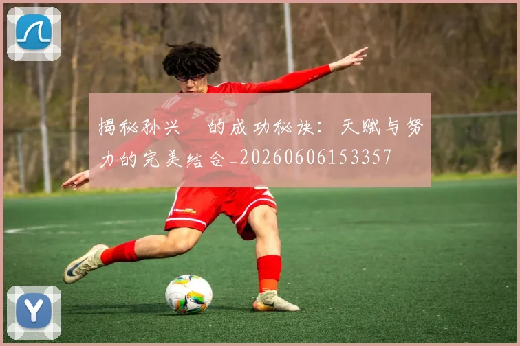 揭秘孙兴慜的成功秘诀：天赋与努力的完美结合_20260606153357