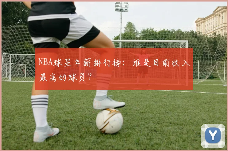 NBA球星年薪排行榜：谁是目前收入最高的球员？