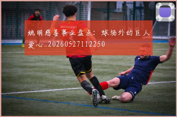 姚明慈善事业盘点：球场外的巨人爱心_20260527112250